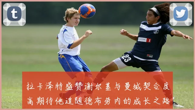 拉卡泽特盛赞谢尔基与曼城契合度高期待他追随德布劳内的成长之路