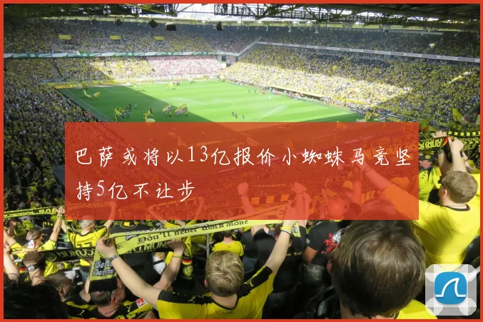 巴萨或将以13亿报价小蜘蛛马竞坚持5亿不让步
