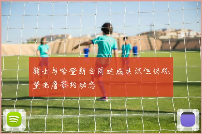 骑士与哈登新合同达成共识但仍观望老詹签约动态