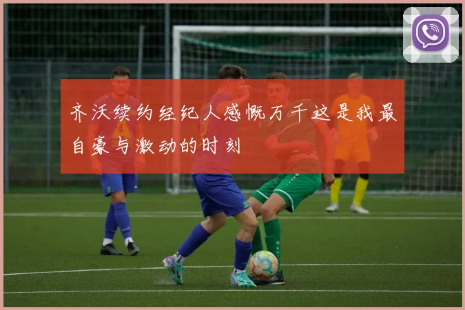 齐沃续约经纪人感慨万千这是我最自豪与激动的时刻