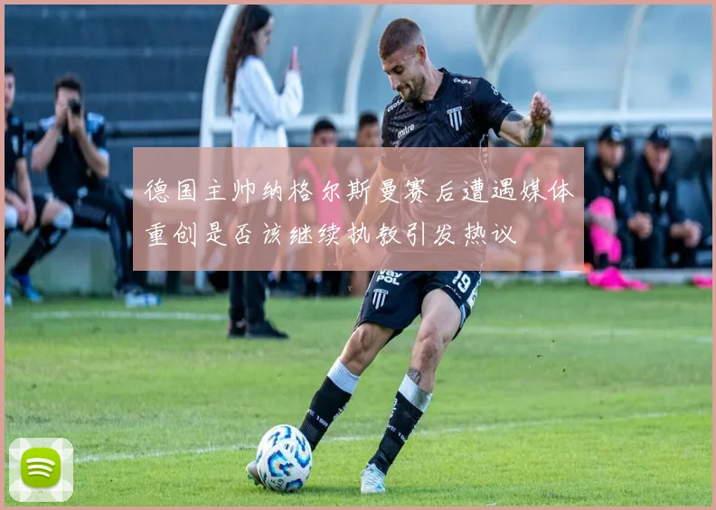 德国主帅纳格尔斯曼赛后遭遇媒体重创是否该继续执教引发热议