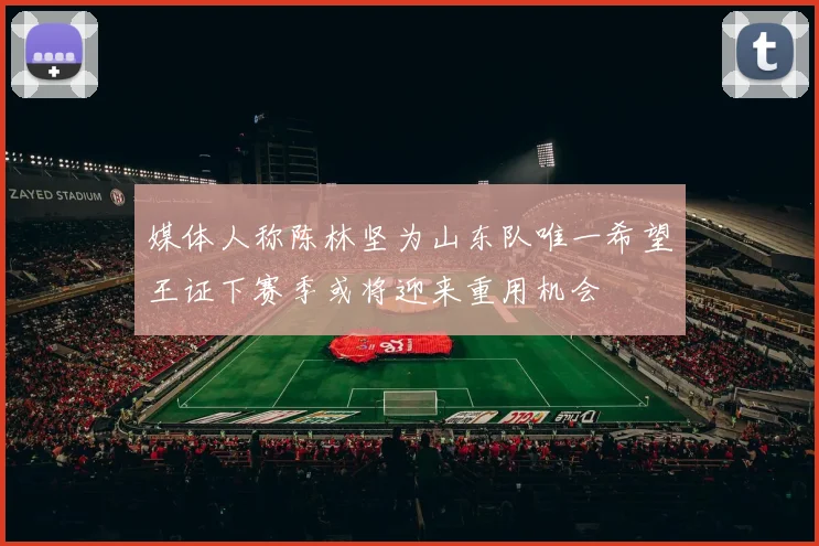 媒体人称陈林坚为山东队唯一希望王证下赛季或将迎来重用机会
