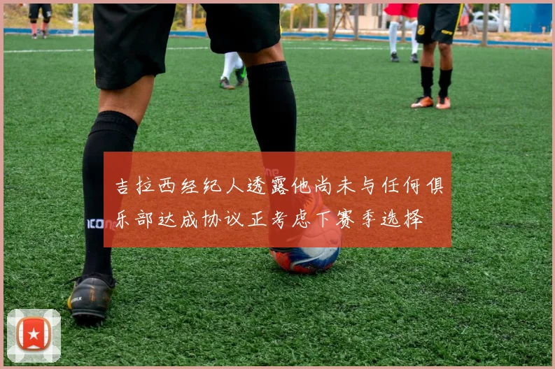 吉拉西经纪人透露他尚未与任何俱乐部达成协议正考虑下赛季选择