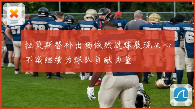 拉莫斯替补出场依然进球展现决心不减继续为球队贡献力量