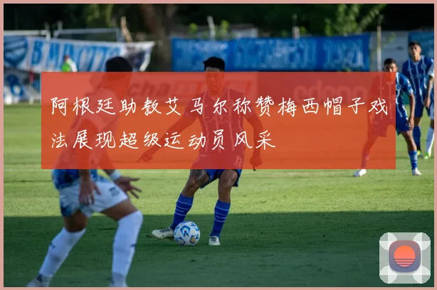 阿根廷助教艾马尔称赞梅西帽子戏法展现超级运动员风采