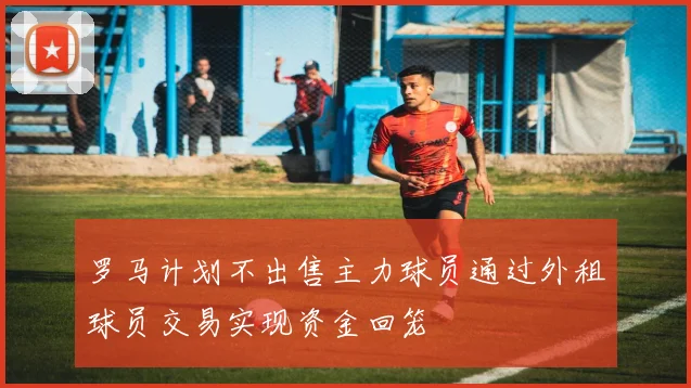 罗马计划不出售主力球员通过外租球员交易实现资金回笼