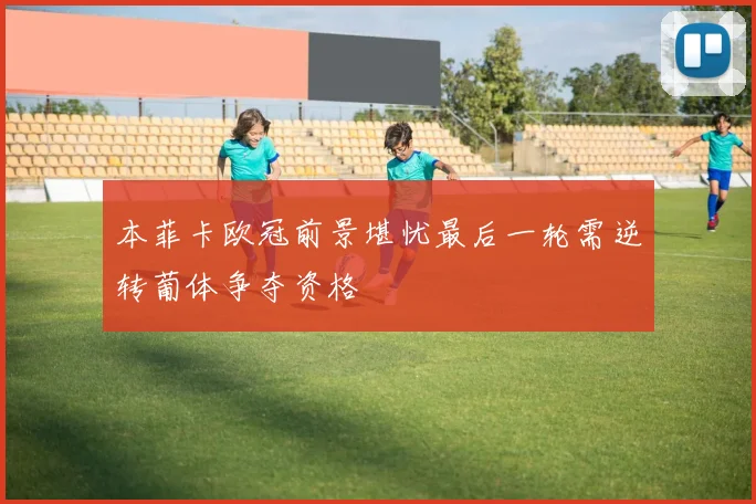 本菲卡欧冠前景堪忧最后一轮需逆转葡体争夺资格