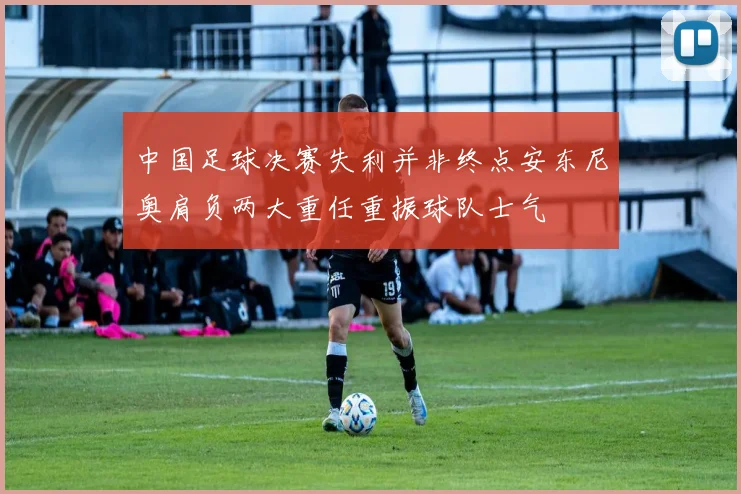 中国足球决赛失利并非终点安东尼奥肩负两大重任重振球队士气