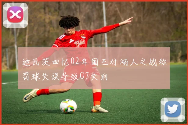 迪瓦茨回忆02年国王对湖人之战称罚球失误导致G7失利