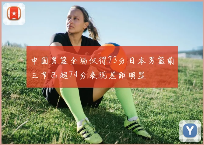 中国男篮全场仅得73分日本男篮前三节已超74分表现差距明显