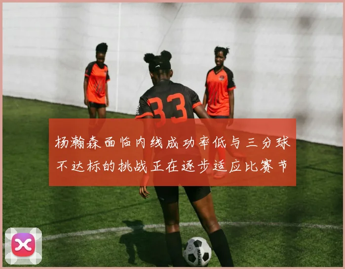 杨瀚森面临内线成功率低与三分球不达标的挑战正在逐步适应比赛节奏