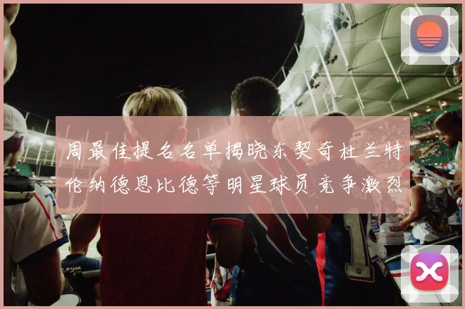 周最佳提名名单揭晓东契奇杜兰特伦纳德恩比德等明星球员竞争激烈