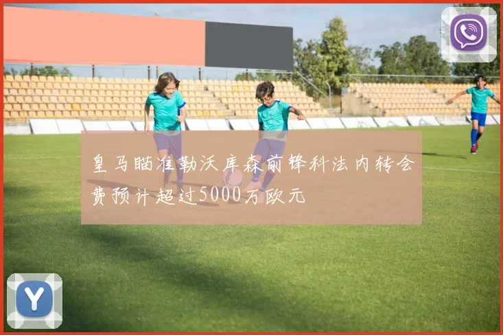 皇马瞄准勒沃库森前锋科法内转会费预计超过5000万欧元