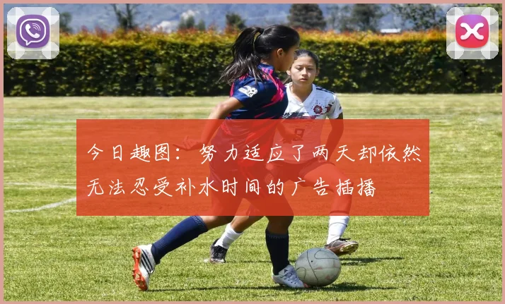 今日趣图：努力适应了两天却依然无法忍受补水时间的广告插播