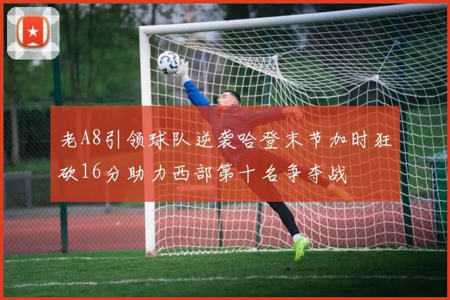 老A8引领球队逆袭哈登末节加时狂砍16分助力西部第十名争夺战
