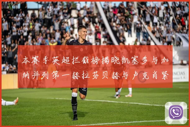 本赛季英超拦截榜揭晓凯塞多与加纳并列第一赫拉芬贝赫与卢克肖紧随其后