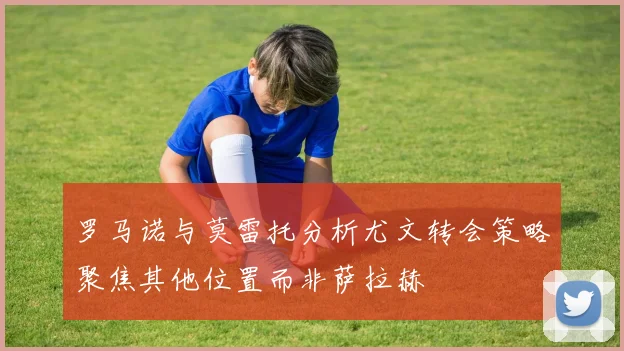 罗马诺与莫雷托分析尤文转会策略聚焦其他位置而非萨拉赫