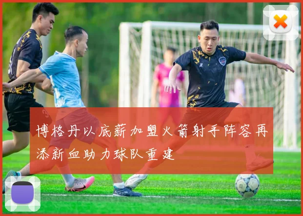 博格丹以底薪加盟火箭射手阵容再添新血助力球队重建