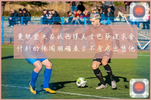 曼联坚决否认西媒关于巴萨追求舍什科的传闻明确表示不考虑出售他