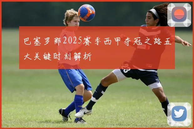 巴塞罗那2025赛季西甲夺冠之路五大关键时刻解析