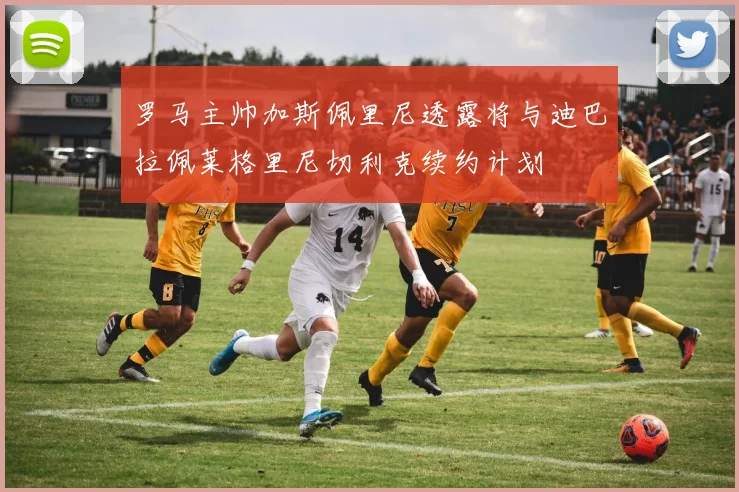 罗马主帅加斯佩里尼透露将与迪巴拉佩莱格里尼切利克续约计划