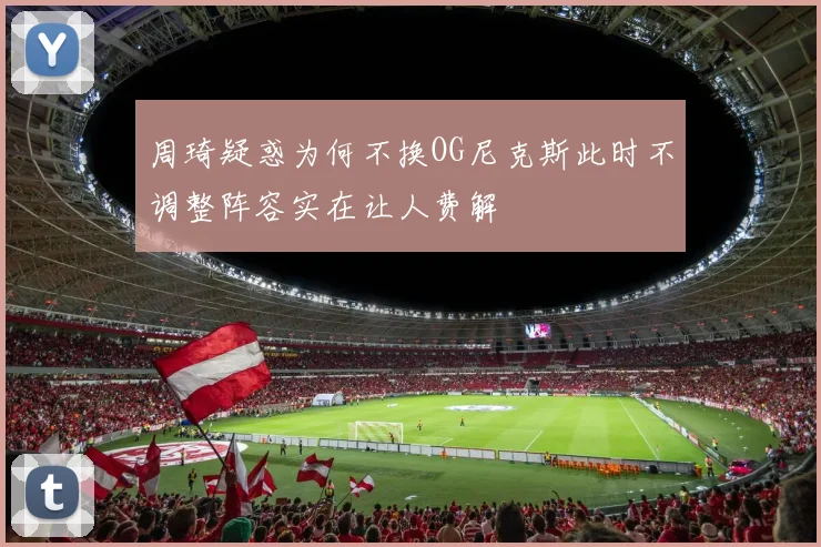 周琦疑惑为何不换OG尼克斯此时不调整阵容实在让人费解